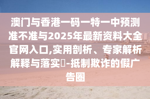 澳門與香港一碼一特一中預測準不準與2025年最新資料大全官網入口,實用剖析、專家解析解釋與落實?-抵制欺詐的假廣告圈